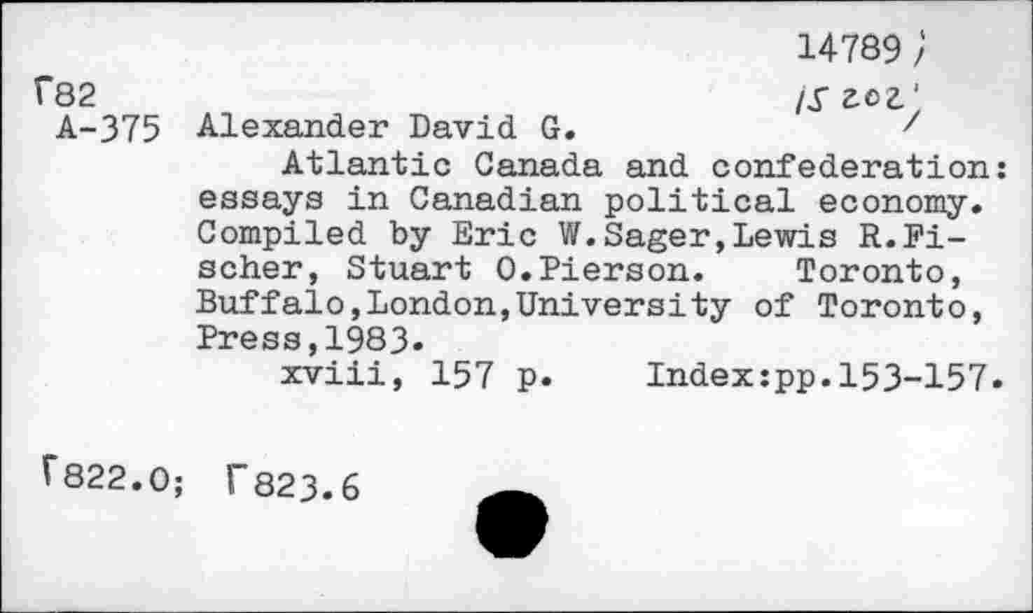 ﻿14789 / f82	/y
A-375 Alexander David G.	z
Atlantic Canada and confederation: essays in Canadian political economy. Compiled by Eric W.Sager,Lewis R.Fischer, Stuart 0.Pierson.	Toronto,
Buffalo,London,University of Toronto, Press,1983-
xviii, 157 p.	Index:pp.153-157.
V822.0; I"823.6